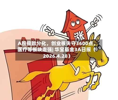 A股极致分化，创业板失守3600点，医疗等板块走强| 华宝基金3A日报（2026.4.28）