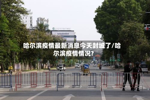 哈尔滨疫情最新消息今天封城了/哈尔滨疫情情况?