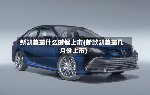 新凯美瑞什么时候上市(新款凯美瑞几月份上市)