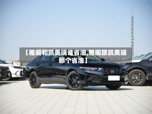 【雅阁和凯美瑞谁省油,雅阁跟凯美瑞那个省油】-第2张图片