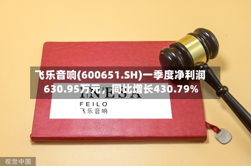飞乐音响(600651.SH)一季度净利润630.95万元，同比增长430.79%
