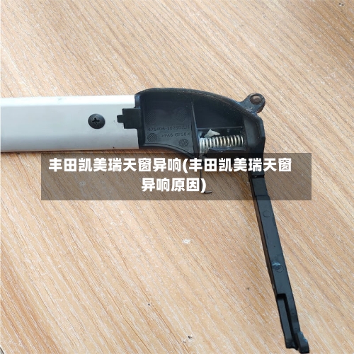 丰田凯美瑞天窗异响(丰田凯美瑞天窗异响原因)