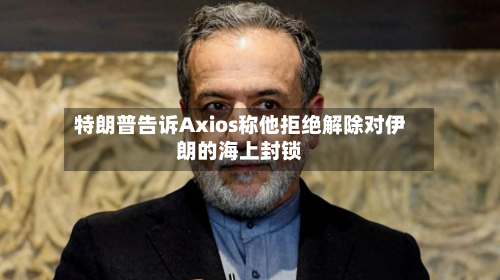 特朗普告诉Axios称他拒绝解除对伊朗的海上封锁