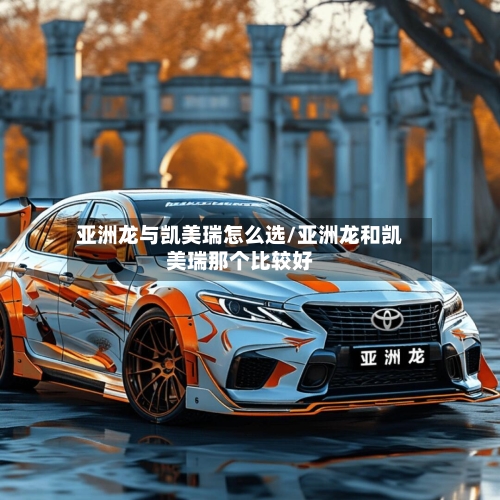 亚洲龙与凯美瑞怎么选/亚洲龙和凯美瑞那个比较好