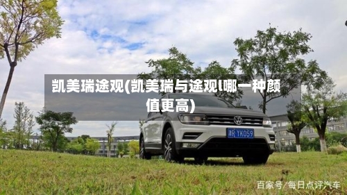 凯美瑞途观(凯美瑞与途观l哪一种颜值更高)