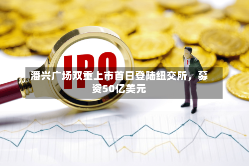 潘兴广场双重上市首日登陆纽交所，募资50亿美元-第3张图片