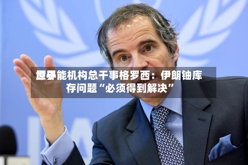 世界原子能机构总干事格罗西：伊朗铀库存问题“必须得到解决”