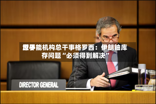 世界原子能机构总干事格罗西：伊朗铀库存问题“必须得到解决”-第2张图片