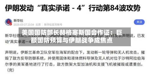 美国国防部长赫格塞斯国会作证：巨额国防预算与伊朗战争成焦点
