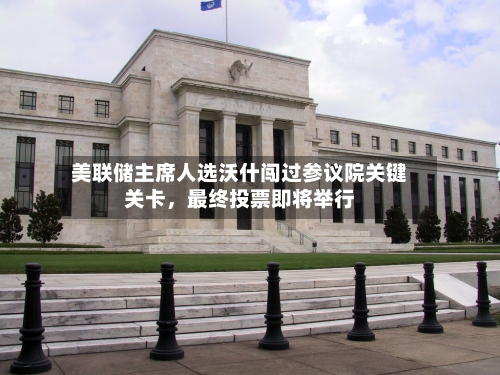 美联储主席人选沃什闯过参议院关键关卡，最终投票即将举行