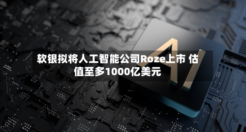 软银拟将人工智能公司Roze上市 估值至多1000亿美元