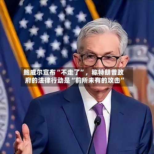 鲍威尔宣布“不走了”，称特朗普政府的法律行动是“前所未有的攻击”