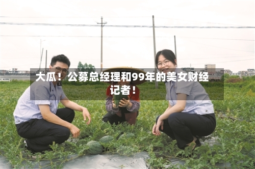 大瓜!公募总经理和99年的美女财经记者!-第3张图片