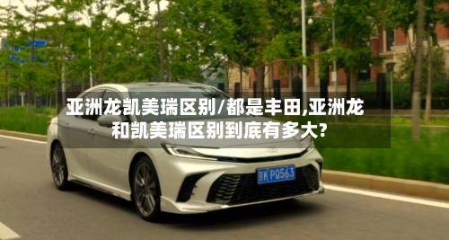 亚洲龙凯美瑞区别/都是丰田,亚洲龙和凯美瑞区别到底有多大?-第2张图片