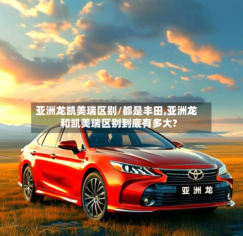 亚洲龙凯美瑞区别/都是丰田,亚洲龙和凯美瑞区别到底有多大?-第3张图片