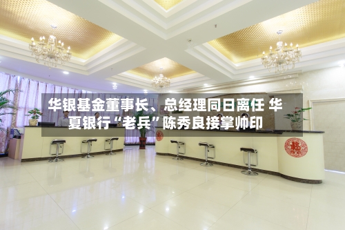 华银基金董事长、总经理同日离任 华夏银行“老兵	”陈秀良接掌帅印-第3张图片