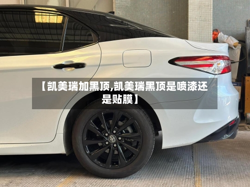 【凯美瑞加黑顶,凯美瑞黑顶是喷漆还是贴膜】