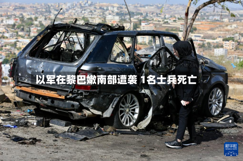 以军在黎巴嫩南部遭袭 1名士兵死亡-第2张图片