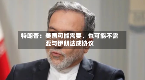 特朗普：美国可能需要、也可能不需要与伊朗达成协议-第2张图片