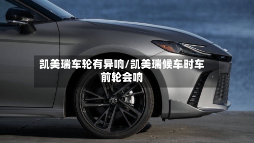 凯美瑞车轮有异响/凯美瑞候车时车前轮会响
