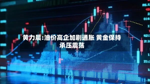 黄力晨:油价高企加剧通胀 黄金保持承压震荡-第2张图片
