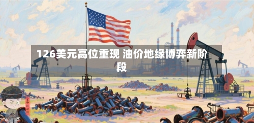 126美元高位重现 油价地缘博弈新阶段
