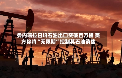 委内瑞拉日均石油出口突破百万桶 美方称将“无限期”控制其石油销售-第2张图片
