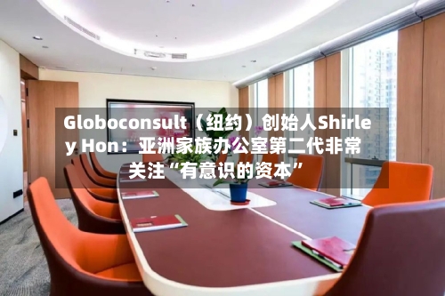Globoconsult（纽约）创始人Shirley Hon：亚洲家族办公室第二代非常关注“有意识的资本”-第2张图片