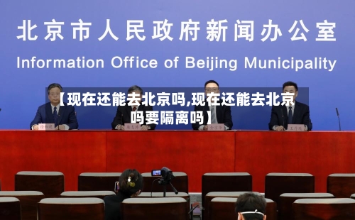 【现在还能去北京吗,现在还能去北京吗要隔离吗】