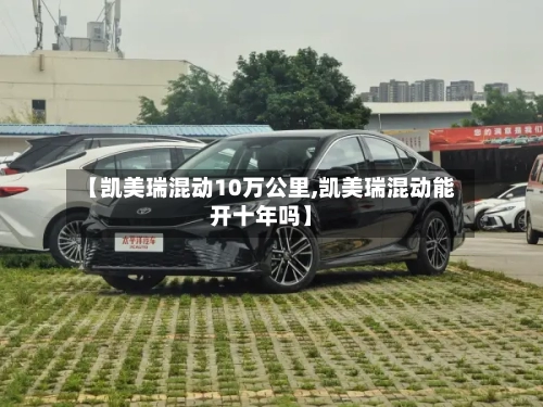 【凯美瑞混动10万公里,凯美瑞混动能开十年吗】-第2张图片