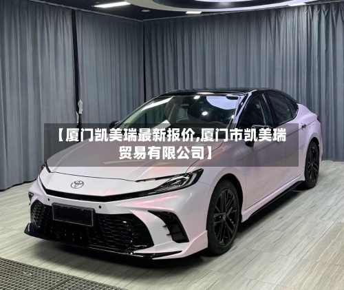 【厦门凯美瑞最新报价,厦门市凯美瑞贸易有限公司】