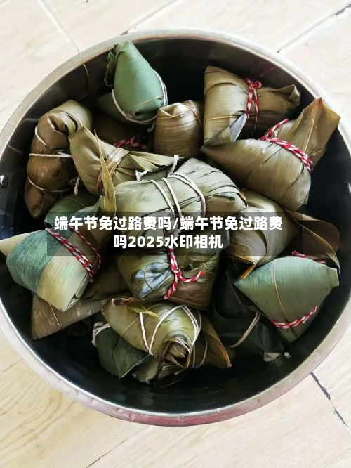 端午节免过路费吗/端午节免过路费吗2025水印相机-第2张图片