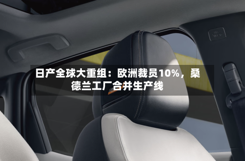 日产全球大重组：欧洲裁员10%，桑德兰工厂合并生产线-第1张图片