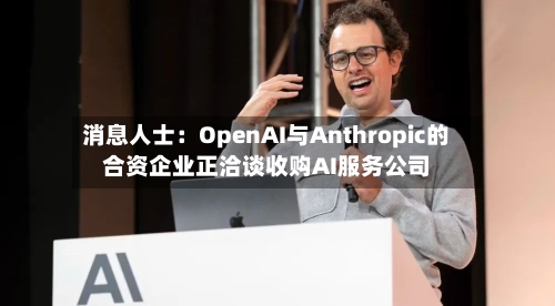 消息人士：OpenAI与Anthropic的合资企业正洽谈收购AI服务公司