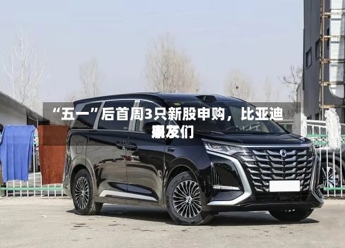 “五一”后首周3只新股申购，比亚迪朋友们来了-第2张图片