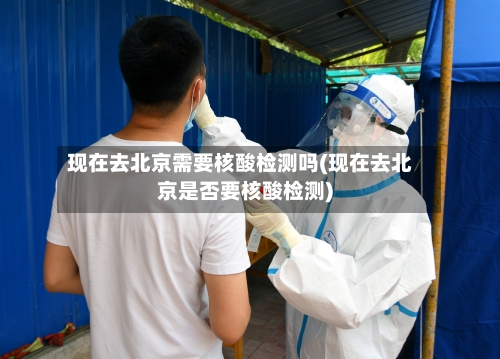 现在去北京需要核酸检测吗(现在去北京是否要核酸检测)