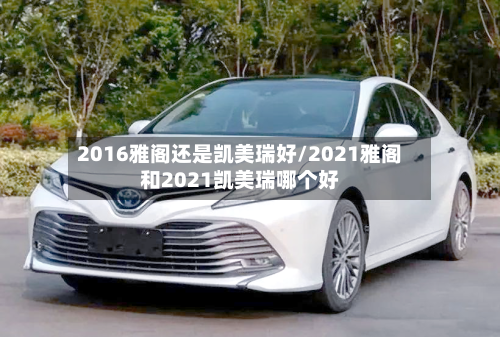 2016雅阁还是凯美瑞好/2021雅阁和2021凯美瑞哪个好