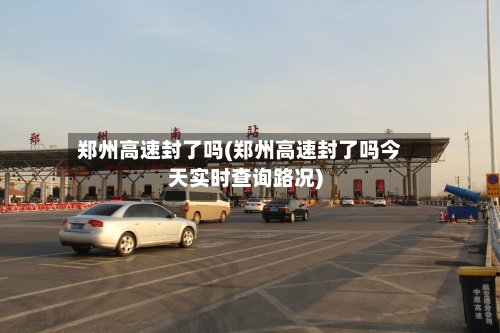 郑州高速封了吗(郑州高速封了吗今天实时查询路况)