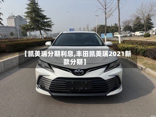 【凯美瑞分期利息,丰田凯美瑞2021新款分期】