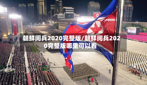 朝鲜阅兵2020完整版/朝鲜阅兵2020完整版哪里可以看