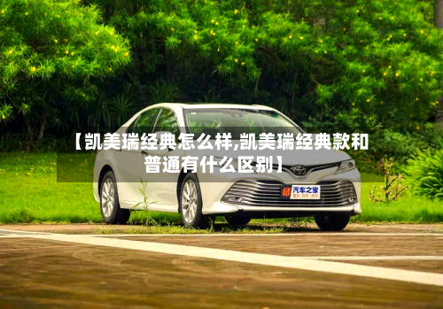 【凯美瑞经典怎么样,凯美瑞经典款和普通有什么区别】