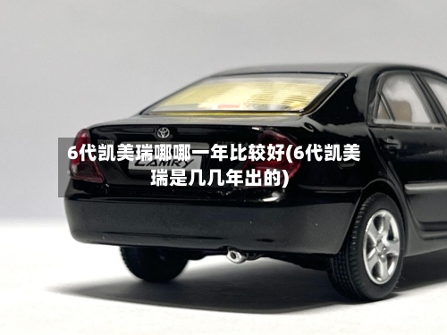 6代凯美瑞哪哪一年比较好(6代凯美瑞是几几年出的)