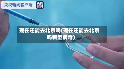 现在还能去北京吗(现在还能去北京吗新型病毒)