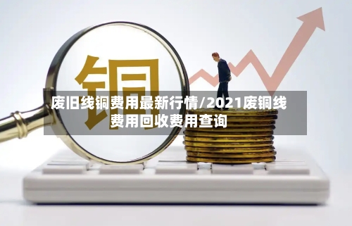 废旧线铜费用最新行情/2021废铜线费用回收费用查询