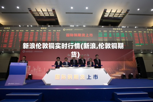 新浪伦敦铜实时行情(新浪,伦敦铜期货)