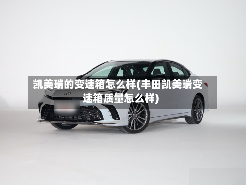 凯美瑞的变速箱怎么样(丰田凯美瑞变速箱质量怎么样)