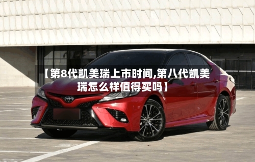 【第8代凯美瑞上市时间,第八代凯美瑞怎么样值得买吗】