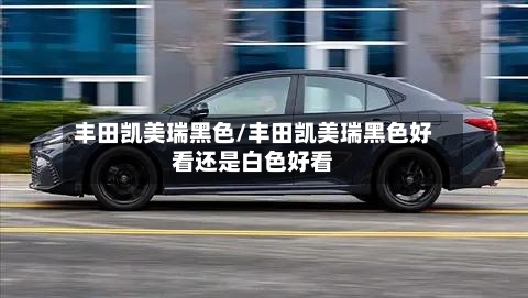 丰田凯美瑞黑色/丰田凯美瑞黑色好看还是白色好看