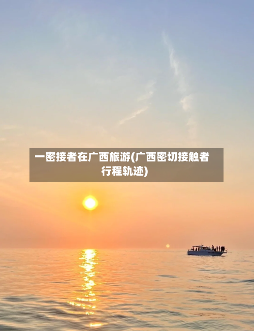 一密接者在广西旅游(广西密切接触者行程轨迹)