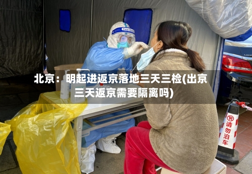 北京:明起进返京落地三天三检(出京三天返京需要隔离吗)